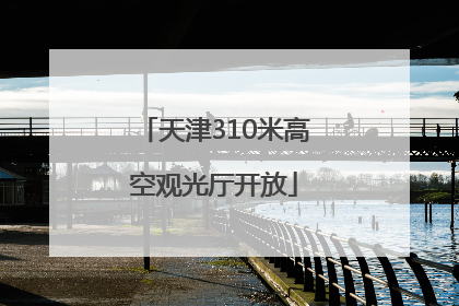 天津310米高空观光厅开放