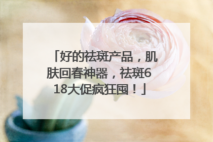 好的祛斑产品，肌肤回春神器，祛斑618大促疯狂囤！