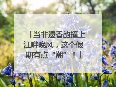 当非遗香韵撞上江畔晚风，这个假期有点“潮”！