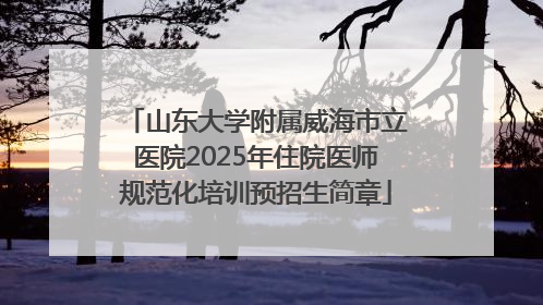 山东大学附属威海市立医院2025年住院医师规范化培训预招生简章