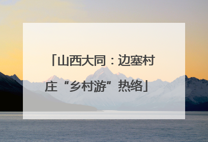 山西大同：边塞村庄“乡村游”热络