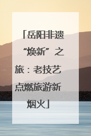 岳阳非遗“焕新”之旅：老技艺点燃旅游新烟火