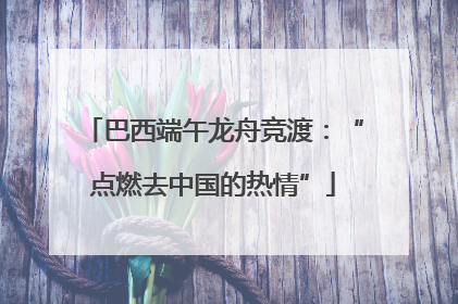 巴西端午龙舟竞渡：“点燃去中国的热情”