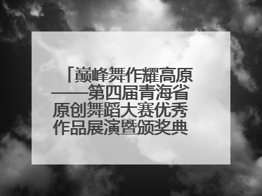 巅峰舞作耀高原——第四届青海省原创舞蹈大赛优秀作品展演暨颁奖典礼璀璨收官