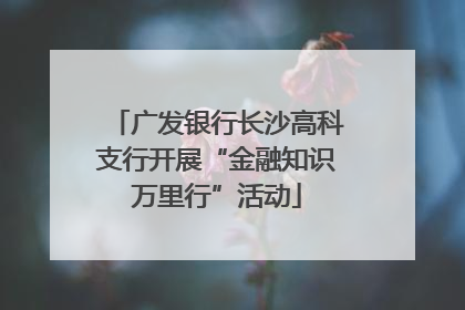 广发银行长沙高科支行开展“金融知识万里行”活动
