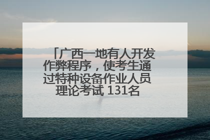 广西一地有人开发作弊程序，使考生通过特种设备作业人员理论考试 131名考生证书被撤销
