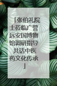 张伯礼院士莅临广誉远安国博物馆调研指导 共话中医药文化传承