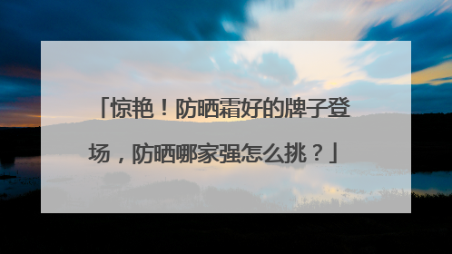 惊艳！防晒霜好的牌子登场，防晒哪家强怎么挑？