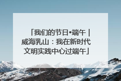 我们的节日•端午｜威海乳山：我在新时代文明实践中心过端午