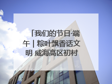 我们的节日·端午｜粽叶飘香话文明 威海高区初村镇端午系列活动亮点纷呈