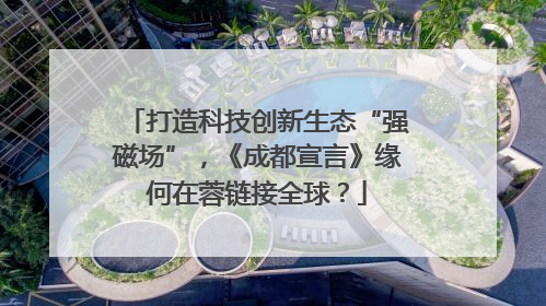 打造科技创新生态“强磁场”，《成都宣言》缘何在蓉链接全球？