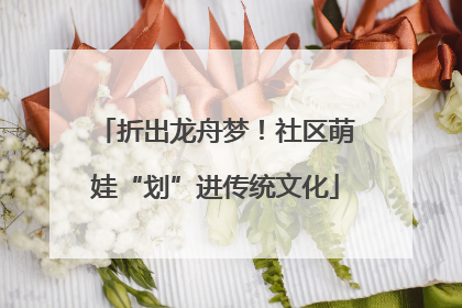 折出龙舟梦！社区萌娃“划”进传统文化