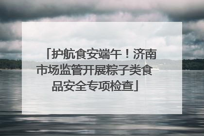护航食安端午！济南市场监管开展粽子类食品安全专项检查