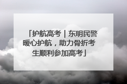 护航高考｜东明民警暖心护航，助力骨折考生顺利参加高考