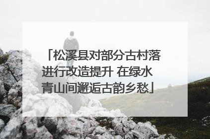 松溪县对部分古村落进行改造提升 在绿水青山间邂逅古韵乡愁