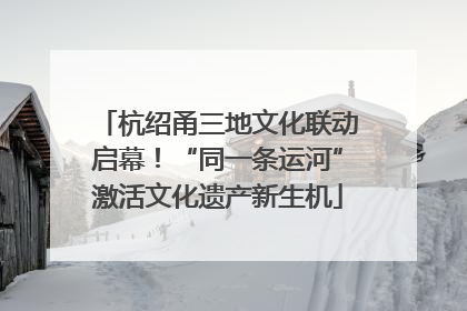 杭绍甬三地文化联动启幕！“同一条运河”激活文化遗产新生机