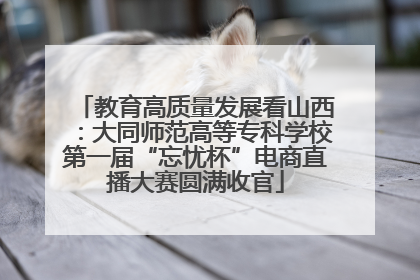 教育高质量发展看山西：大同师范高等专科学校第一届“忘忧杯”电商直播大赛圆满收官