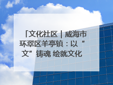 文化社区｜威海市环翠区羊亭镇：以“文”铸魂 绘就文化社区新画卷