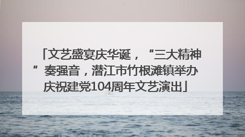 文艺盛宴庆华诞，“三大精神”奏强音，潜江市竹根滩镇举办庆祝建党104周年文艺演出