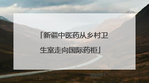 新疆中医药从乡村卫生室走向国际药柜