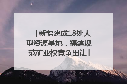 新疆建成18处大型资源基地，福建规范矿业权竞争出让