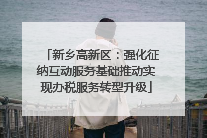 新乡高新区：强化征纳互动服务基础推动实现办税服务转型升级