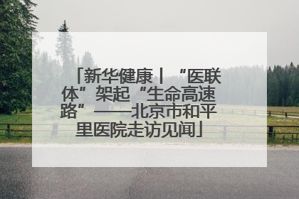 新华健康丨“医联体”架起“生命高速路”——北京市和平里医院走访见闻