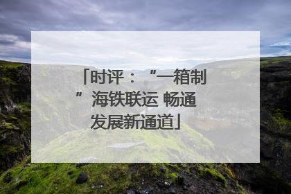 时评：“一箱制”海铁联运 畅通发展新通道