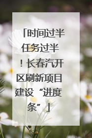时间过半 任务过半！长春汽开区刷新项目建设“进度条”