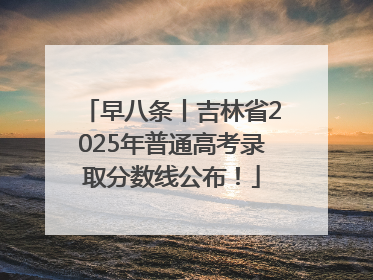 早八条丨吉林省2025年普通高考录取分数线公布！