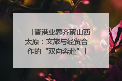 晋港业界齐聚山西太原：文旅与经贸合作的“双向奔赴”