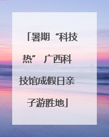 暑期“科技热” 广西科技馆成假日亲子游胜地