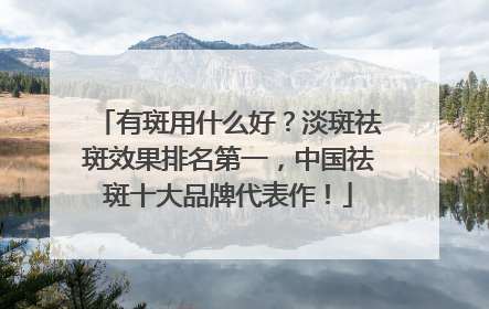 有斑用什么好？淡斑祛斑效果排名第一，中国祛斑十大品牌代表作！