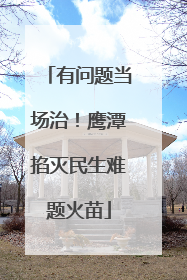 有问题当场治！鹰潭掐灭民生难题火苗