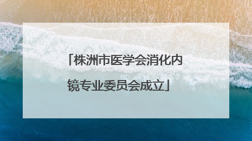 株洲市医学会消化内镜专业委员会成立
