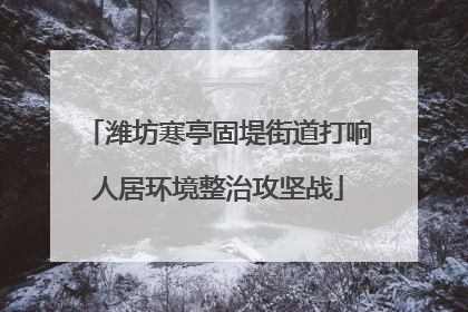 潍坊寒亭固堤街道打响人居环境整治攻坚战