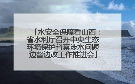 水安全保障看山西：省水利厅召开中央生态环境保护督察涉水问题边督边改工作推进会