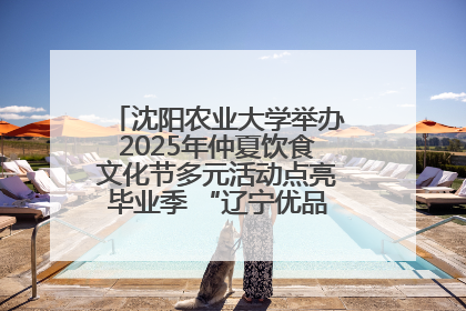 沈阳农业大学举办2025年仲夏饮食文化节多元活动点亮毕业季 “辽宁优品”进校园首站启动