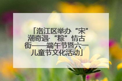 洛江区举办“宋”潮奇遇·“粽”情古街——端午节暨六一儿童节文化活动