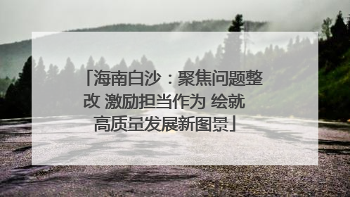 海南白沙：聚焦问题整改 激励担当作为 绘就高质量发展新图景