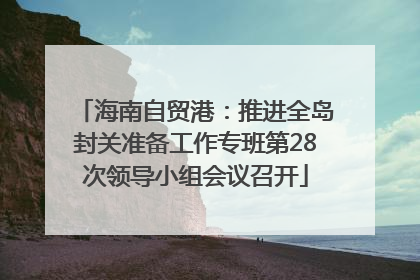 海南自贸港：推进全岛封关准备工作专班第28次领导小组会议召开