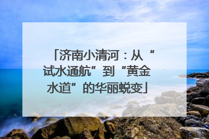 济南小清河：从“试水通航”到“黄金水道”的华丽蜕变