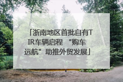 浙南地区首批自有TIR车辆启程 “购车远航”助推外贸发展