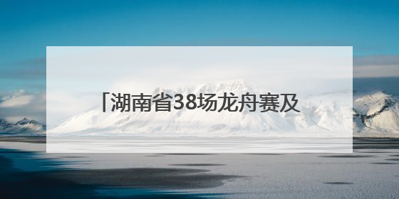 湖南省38场龙舟赛及大型活动清单来了！注意，这些路段将交通管制