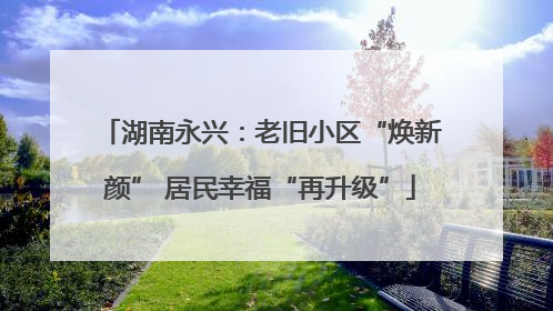 湖南永兴：老旧小区“焕新颜” 居民幸福“再升级”