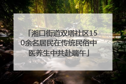 湘口街道双塔社区150余名居民在传统民俗中医养生中共赴端午