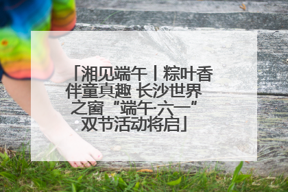 湘见端午丨粽叶香伴童真趣 长沙世界之窗“端午·六一”双节活动将启