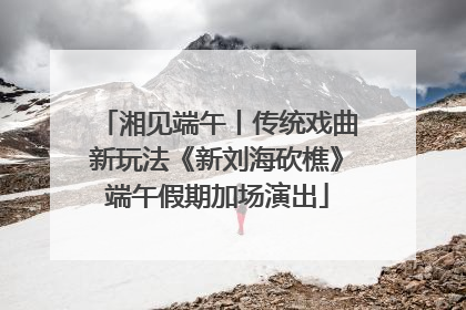湘见端午丨传统戏曲新玩法《新刘海砍樵》端午假期加场演出