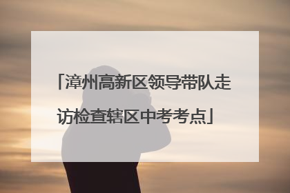 漳州高新区领导带队走访检查辖区中考考点