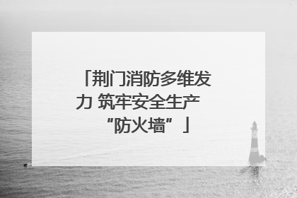 荆门消防多维发力 筑牢安全生产“防火墙”